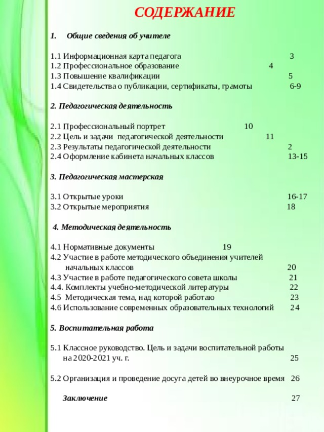 СОДЕРЖАНИЕ  Общие сведения об учителе  1.1 Информационная карта педагога 3 1.2 Профессиональное образование   4  1.3 Повышение квалификации  5  1.4 Свидетельства о публикации, сертификаты, грамоты 6-9 2. Педагогическая деятельность 2.1 Профессиональный портрет    10 2.2 Цель и задачи педагогической деятельности  11 2.3 Результаты педагогической деятельности 2 2.4 Оформление кабинета начальных классов  13-15 3. Педагогическая мастерская  3.1 Открытые уроки    16-17 3.2 Открытые мероприятия 18         4. Методическая деятельность  4.1 Нормативные документы    19 4.2 Участие в работе методического объединения учителей  начальных классов  20 4.3 Участие в работе педагогического совета школы 21 4.4. Комплекты учебно-методической литературы 22 4.5 Методическая тема, над которой работаю  23 4.6 Использование современных образовательных технологий 24     5. Воспитательная работа 5.1 Классное руководство. Цель и задачи воспитательной работы  на 2020-2021 уч. г. 25   5.2 Организация и проведение досуга детей во внеурочное время 26     Заключение 27 