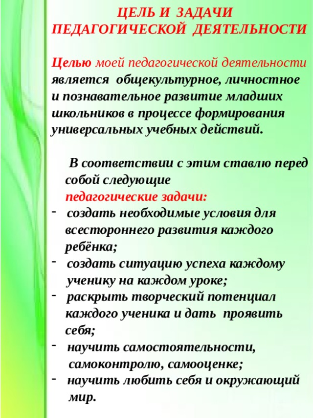 ЦЕЛЬ И ЗАДАЧИ ПЕДАГОГИЧЕСКОЙ ДЕЯТЕЛЬНОСТИ  Целью  моей педагогической деятельности является общекультурное, личностное и познавательное развитие младших школьников в процессе формирования универсальных учебных действий.   В соответствии с этим ставлю перед  собой следующие  педагогические задачи: создать необходимые условия для  всестороннего развития каждого  ребёнка; создать ситуацию успеха каждому ученику на каждом уроке; раскрыть творческий потенциал  каждого ученика и дать проявить  себя; научить самостоятельности,  самоконтролю, самооценке; научить любить себя и окружающий  мир. 