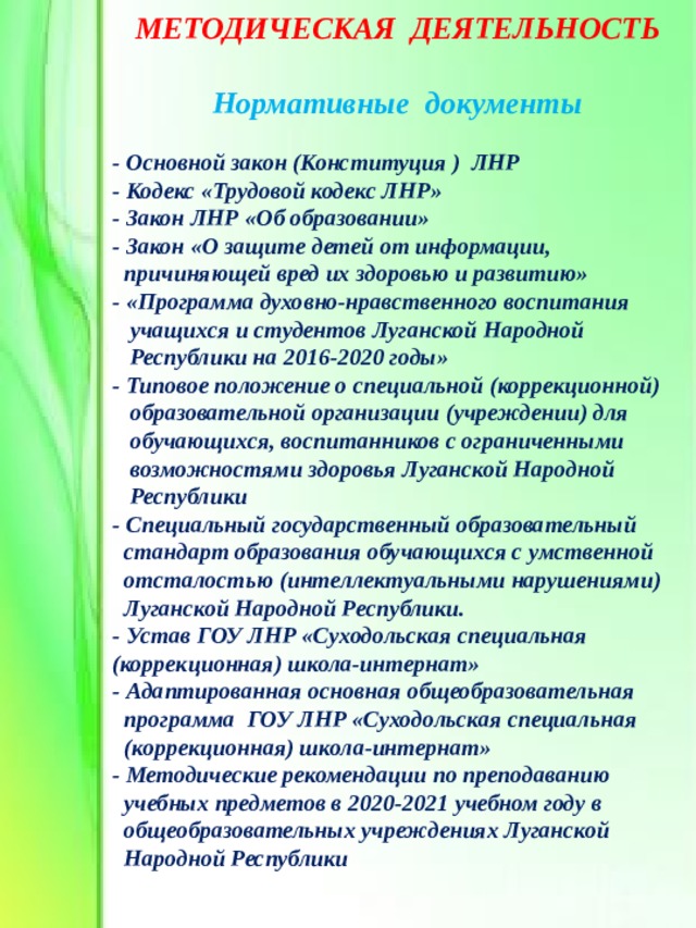 МЕТОДИЧЕСКАЯ ДЕЯТЕЛЬНОСТЬ  Нормативные документы - Основной закон (Конституция ) ЛНР - Кодекс «Трудовой кодекс ЛНР» - Закон ЛНР «Об образовании» - Закон «О защите детей от информации,  причиняющей вред их здоровью и развитию» - «Программа духовно-нравственного воспитания  учащихся и студентов Луганской Народной  Республики на 2016-2020 годы» - Типовое положение о специальной (коррекционной)  образовательной организации (учреждении) для  обучающихся, воспитанников с ограниченными  возможностями здоровья Луганской Народной  Республики - Специальный государственный образовательный  стандарт образования обучающихся с умственной  отсталостью (интеллектуальными нарушениями)  Луганской Народной Республики. - Устав ГОУ ЛНР «Суходольская специальная (коррекционная) школа-интернат» - Адаптированная основная общеобразовательная  программа ГОУ ЛНР «Суходольская специальная  (коррекционная) школа-интернат» - Методические рекомендации по преподаванию  учебных предметов в 2020-2021 учебном году в  общеобразовательных учреждениях Луганской  Народной Республики 