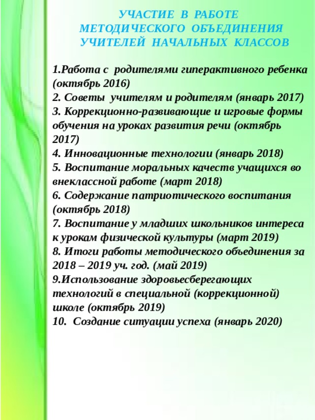 УЧАСТИЕ В РАБОТЕ МЕТОДИЧЕСКОГО ОБЪЕДИНЕНИЯ  УЧИТЕЛЕЙ НАЧАЛЬНЫХ КЛАССОВ 1.Работа с родителями гиперактивного ребенка (октябрь 2016) 2. Советы учителям и родителям (январь 2017) 3. Коррекционно-развивающие и игровые формы обучения на уроках развития речи (октябрь 2017) 4. Инновационные технологии (январь 2018) 5. Воспитание моральных качеств учащихся во внеклассной работе (март 2018) 6. Содержание патриотического воспитания (октябрь 2018) 7. Воспитание у младших школьников интереса к урокам физической культуры (март 2019) 8. Итоги работы методического объединения за 2018 – 2019 уч. год. (май 2019) 9.Использование здоровьесберегающих технологий в специальной (коррекционной) школе (октябрь 2019) 10. Создание ситуации успеха (январь 2020)   