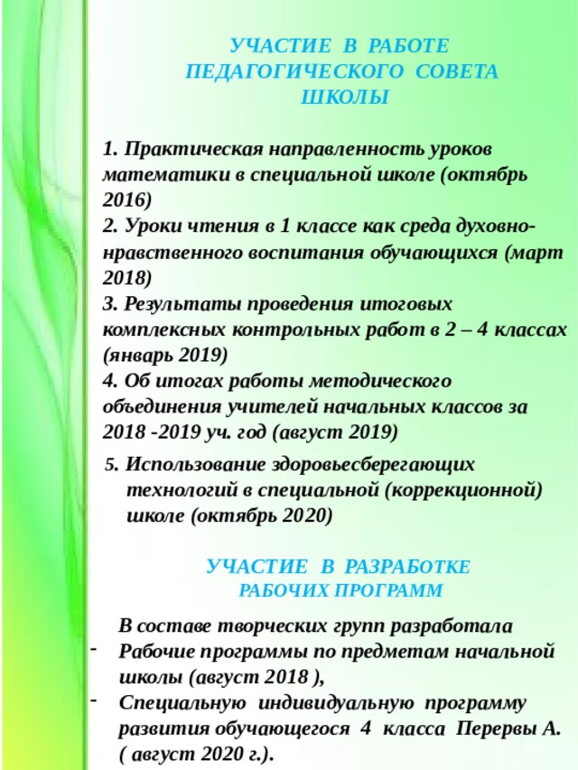 УЧАСТИЕ В РАБОТЕ ПЕДАГОГИЧЕСКОГО СОВЕТА ШКОЛЫ  1. Практическая направленность уроков математики в специальной школе (октябрь 2016) 2. Уроки чтения в 1 классе как среда духовно-нравственного воспитания обучающихся (март 2018) 3. Результаты проведения итоговых комплексных контрольных работ в 2 – 4 классах (январь 2019) 4. Об итогах работы методического объединения учителей начальных классов за 2018 -2019 уч. год (август 2019)   5 . Использование здоровьесберегающих  технологий в специальной (коррекционной)  школе (октябрь 2020)  УЧАСТИЕ В РАЗРАБ ОТКЕ  РАБОЧИХ ПРОГРАММ  В составе творческих групп разработала Рабочие программы по предметам начальной школы (август 2018 ), Специальную индивидуальную программу развития обучающегося 4 класса Перервы А. ( август 2020 г.). 