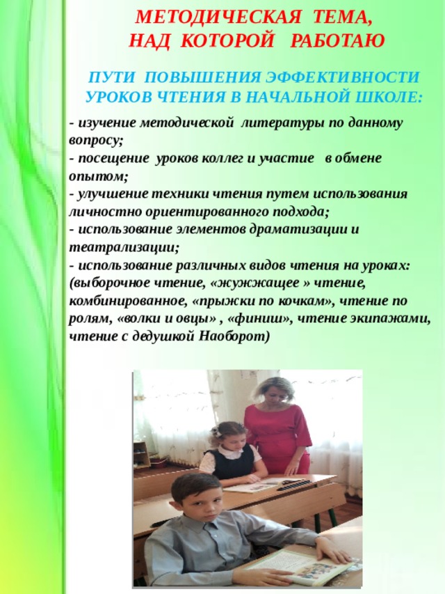 МЕТОДИЧЕСКАЯ ТЕМА,  НАД КОТОРОЙ РАБОТАЮ ПУТИ ПОВЫШЕНИЯ ЭФФЕКТИВНОСТИ УРОКОВ ЧТЕНИЯ В НАЧАЛЬНОЙ ШКОЛЕ: - изучение методической литературы по данному вопросу; - посещение уроков коллег и участие в обмене опытом; - улучшение техники чтения путем использования личностно ориентированного подхода; - использование элементов драматизации и театрализации; - использование различных видов чтения на уроках: (выборочное чтение, «жужжащее » чтение, комбинированное, «прыжки по кочкам», чтение по ролям, «волки и овцы» , «финиш», чтение экипажами, чтение с дедушкой Наоборот) 