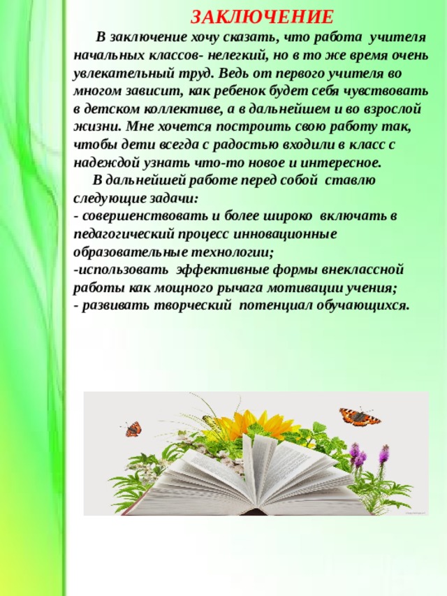  ЗАКЛЮЧЕНИЕ  В заключение хочу сказать, что работа учителя начальных классов- нелегкий, но в то же время очень увлекательный труд. Ведь от первого учителя во многом зависит, как ребенок будет себя чувствовать в детском коллективе, а в дальнейшем и во взрослой жизни. Мне хочется построить свою работу так, чтобы дети всегда с радостью входили в класс с надеждой узнать что-то новое и интересное.  В дальнейшей работе перед собой ставлю следующие задачи: - совершенствовать и более широко включать в педагогический процесс инновационные образовательные технологии; -использовать эффективные формы внеклассной работы как мощного рычага мотивации учения; - развивать творческий потенциал обучающихся. 