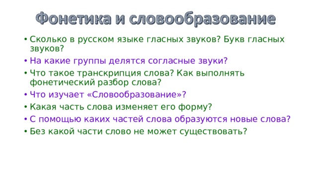 Сколько в русском языке гласных звуков? Букв гласных звуков? На какие группы делятся согласные звуки? Что такое транскрипция слова? Как выполнять фонетический разбор слова? Что изучает «Словообразование»? Какая часть слова изменяет его форму? С помощью каких частей слова образуются новые слова? Без какой части слово не может существовать? 