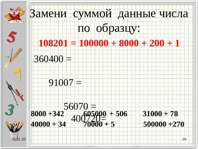 Замени суммой данные числа по образцу: 108201 = 100000 + 8000 + 200 + 1 360400 = 91007 = 56070 = 400720= 8000 +342 605000  + 506 31000 + 78 40000 + 34 70000 + 5 500000 +270 05.11.20  