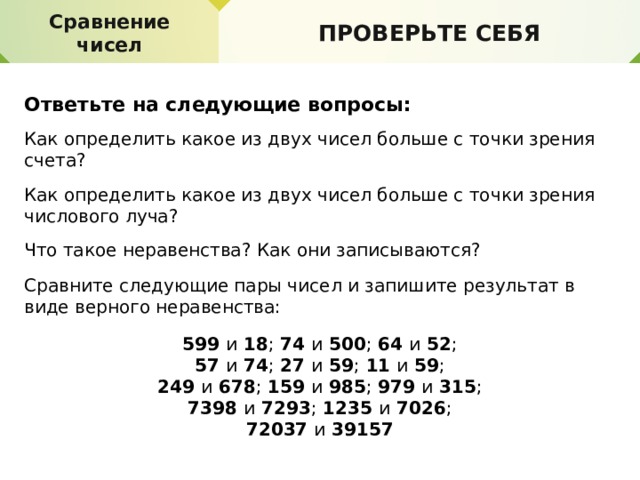 Делимость. Свойства делимости Сравнение чисел ПРОВЕРЬТЕ СЕБЯ ПРОВЕРЬТЕ СЕБЯ Ответьте на следующие вопросы: Как определить какое из двух чисел больше с точки зрения счета? Как определить какое из двух чисел больше с точки зрения числового луча? Что такое неравенства? Как они записываются? Сравните следующие пары чисел и запишите результат в виде верного неравенства: 599 и 18 ; 74 и 500 ; 64 и 52 ; 57 и 74 ; 27 и 59 ; 11 и 59 ; 249 и 678 ; 159 и 985 ; 979 и 315 ; 7398 и 7293 ; 1235 и 7026 ; 72037 и 39157 