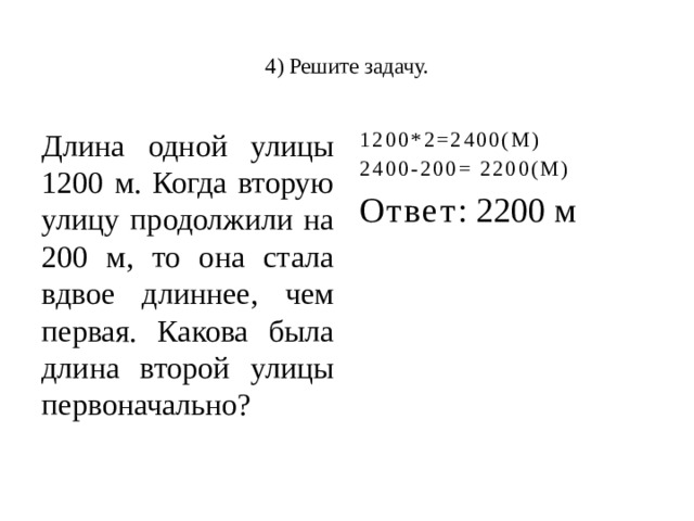  4) Решите задачу.   Длина одной улицы 1200 м. Когда вторую улицу продолжили на 200 м, то она стала вдвое длиннее, чем первая. Какова была длина второй улицы первоначально? 1200*2=2400(М) 2400-200= 2200(М) Ответ : 2200 м 