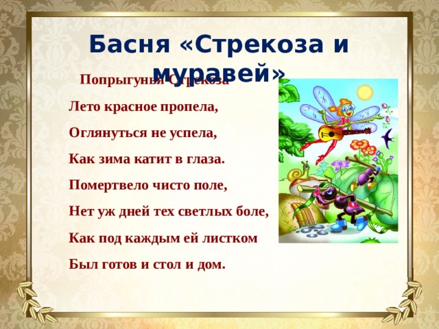 Басня «Стрекоза и муравей»  Попрыгунья Стрекоза   Лето красное пропела,   Оглянуться не успела,   Как зима катит в глаза.   Помертвело чисто поле,   Нет уж дней тех светлых боле,   Как под каждым ей листком   Был готов и стол и дом.    