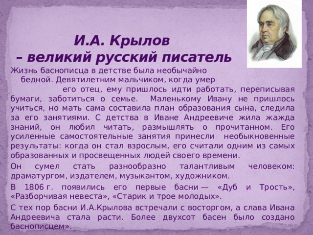 И.А. Крылов  – великий русский писатель  Жизнь баснописца в детстве была необычайно бедной. Девятилетним мальчиком, когда умер его отец, ему пришлось идти работать, переписывая бумаги, заботиться о семье. Маленькому Ивану не пришлось учиться, но мать сама составила план образования сына, следила за его занятиями. С детства в Иване Андреевиче жила жажда знаний, он любил читать, размышлять о прочитанном. Его усиленные самостоятельные занятия принесли необыкновенные результаты: когда он стал взрослым, его считали одним из самых образованных и просвещенных людей своего времени. Он сумел стать разнообразно талантливым человеком: драматургом, издателем, музыкантом, художником. В 1806 г. появились его первые басни — «Дуб и Трость», «Разборчивая невеста», «Старик и трое молодых». С тех пор басни И.А.Крылова встречали с восторгом, а слава Ивана Андреевича стала расти. Более двухсот басен было создано баснописцем». 