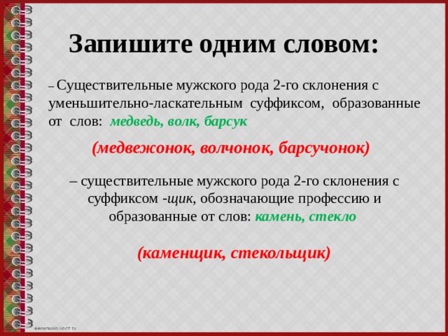 Запишите одним словом: – Существительные мужского рода 2-го склонения с уменьшительно-ласкательным суффиксом, образованные от слов: медведь, волк, барсук (медвежонок, волчонок, барсучонок) – существительные мужского рода 2-го склонения с суффиксом -щик , обозначающие профессию и образованные от слов: камень, стекло (каменщик, стекольщик) 