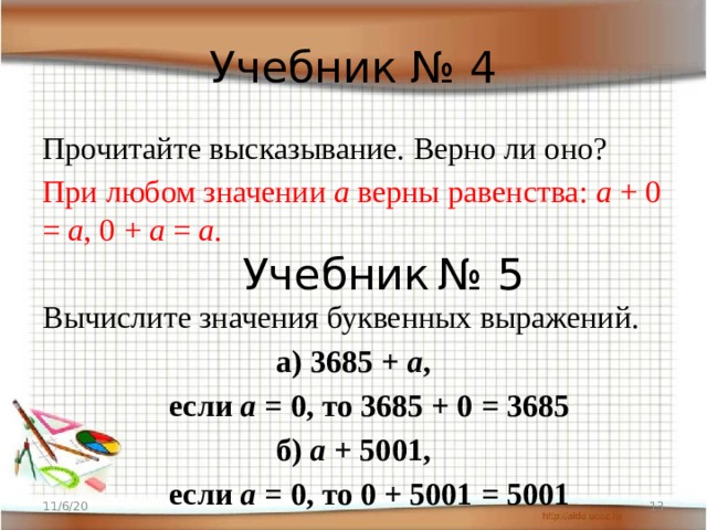Учебник № 4 Прочитайте высказывание. Верно ли оно? При любом значении а верны равенства: а + 0 = а , 0 + а = а . Вычислите значения буквенных выражений. а) 3685 + а ,  если а = 0, то 3685 + 0 = 3685 б) а + 5001,  если а = 0, то 0 + 5001 = 5001 Учебник  № 5 11/6/20  