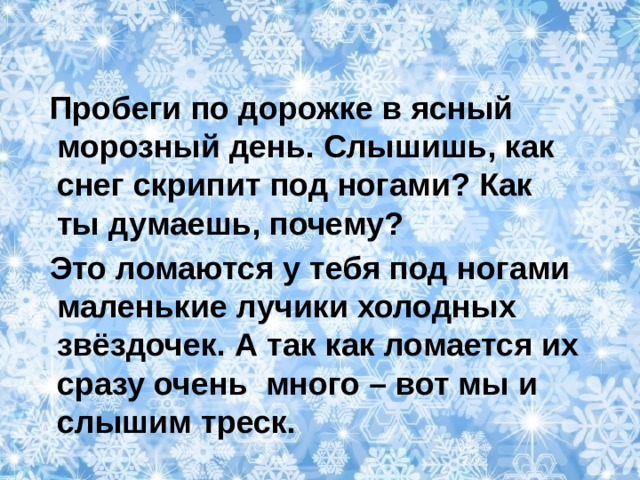  Пробеги по дорожке в ясный морозный день. Слышишь, как снег скрипит под ногами? Как ты думаешь, почему?  Это ломаются у тебя под ногами маленькие лучики холодных звёздочек. А так как ломается их сразу очень много – вот мы и слышим треск. 
