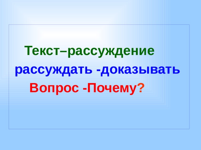   Текст–рассуждение  рассуждать -доказывать  Вопрос -Почему ?   