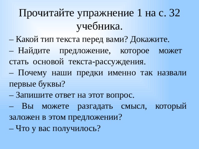  Прочитайте упражнение 1 на с. 32 учебника.   – Какой тип текста перед вами? Докажите. – Найдите предложение, которое может стать основой текста-рассуждения. – Почему наши предки именно так назвали первые буквы? – Запишите ответ на этот вопрос. – Вы можете разгадать смысл, который заложен в этом предложении? – Что у вас получилось? 