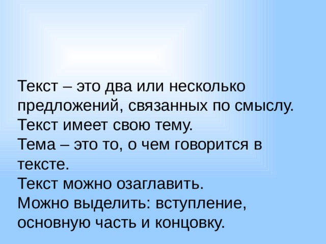 Текст – это два или несколько предложений, связанных по смыслу. Текст имеет свою тему. Тема – это то, о чем говорится в тексте. Текст можно озаглавить. Можно выделить: вступление, основную часть и концовку. 