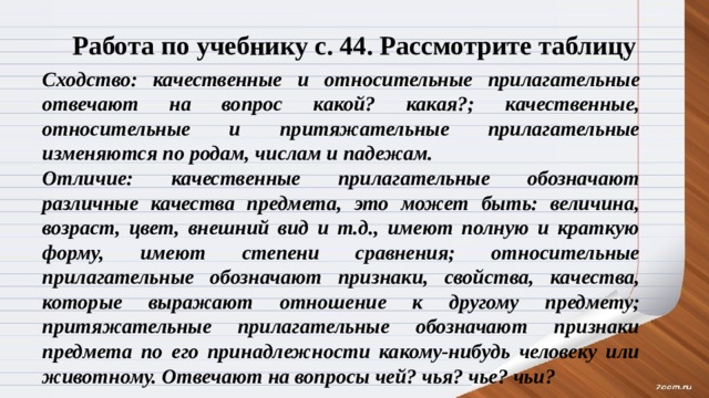 Работа по учебнику с. 44. Рассмотрите таблицу Сходство: качественные и относительные прилагательные отвечают на вопрос какой? какая?; качественные, относительные и притяжательные прилагательные изменяются по родам, числам и падежам. Отличие: качественные прилагательные обозначают различные качества предмета, это может быть: величина, возраст, цвет, внешний вид и т.д., имеют полную и краткую форму, имеют степени сравнения; относительные прилагательные обозначают признаки, свойства, качества, которые выражают отношение к другому предмету; притяжательные прилагательные обозначают признаки предмета по его принадлежности какому-нибудь человеку или животному. Отвечают на вопросы чей? чья? чье? чьи? 