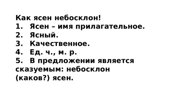 Как ясен небосклон! 1.  Ясен – имя прилагательное. 2.  Ясный. 3.  Качественное. 4.  Ед. ч., м. р. 5.  В предложении является сказуемым: небосклон (каков?) ясен. 