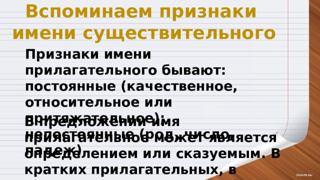 Вспоминаем признаки имени существительного Признаки имени прилагательного бывают: постоянные (качественное, относительное или притяжательное); непостоянные (род, число, падеж) В предложении имя прилагательное может является определением или сказуемым. В кратких прилагательных, в отличие от полных, могут быть только сказуемыми. 