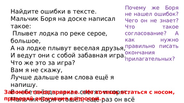 Почему же Боря не нашел ошибок? Чего он не знает? Что такое согласование? А как нужно правильно писать окончания прилагательных? Найдите ошибки в тексте. Мальчик Боря на доске написал такое:  Плывет лодка по реке серое, большое, А на лодке плывут веселая друзья, И ведут они с собой забавная игра. Что же это за игра? Вам я не скажу, Лучше дальше вам слова ещё я напишу. В небе звёзды яркая светят и горят. Мальчик Боря отошёл, ещё раз он всё прочёл, Но ошибок не нашел. Запомни такое правило. «Не хочешь остаться с носом, проверяй окончания вопросом.» 