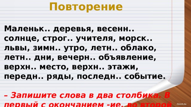 Повторение Маленьк.. деревья, весенн.. солнце, строг.. учителя, морск.. львы, зимн.. утро, летн.. облако, летн.. дни, вечерн.. объявление, верхн.. место, верхн.. этажи, передн.. ряды, последн.. событие. – Запишите слова в два столбика. В первый с окончанием -ие, во второй – с -ее. 