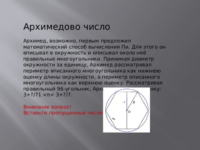 Архимедово число Архимед, возможно, первым предложил математический способ вычисления Пи. Для этого он вписывал в окружность и описывал около неё правильные многоугольники. Принимая диаметр окружности за единицу, Архимед рассматривал периметр вписанного многоугольника как нижнюю оценку длины окружности, а периметр описанного многоугольника как верхнюю оценку. Рассматривая правильный 96-угольник, Архимед получил оценку: 3+?/71 Внимание вопрос! Вставьте пропущенные числители 