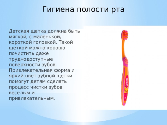 Гигиена полости рта Детская щетка должна быть мягкой, с маленькой, короткой головкой. Такой щеткой можно хорошо почистить даже труднодоступные поверхности зубов. Привлекательная форма и яркий цвет зубной щетки помогут детям сделать процесс чистки зубов веселым и привлекательным.   
