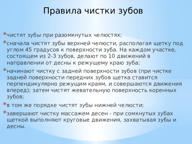 Правила чистки зубов    чистят зубы при разомкнутых челюстях; сначала чистят зубы верхней челюсти, располагая щетку под углом 45 градусов к поверхности зуба. На каждом участке, состоящем из 2-3 зубов, делают по 10 движений в направлении от десны к режущему краю зуба; начинают чистку с задней поверхности зубов (при чистке задней поверхности передних зубов щетка ставится перпендикулярно режущим краям, и совершаются движения вперед); затем чистят жевательную поверхность коренных зубов; в том же порядке чистят зубы нижней челюсти; завершают чистку массажем десен - при сомкнутых зубах щеткой выполняют круговые движения, захватывая зубы и десны. 