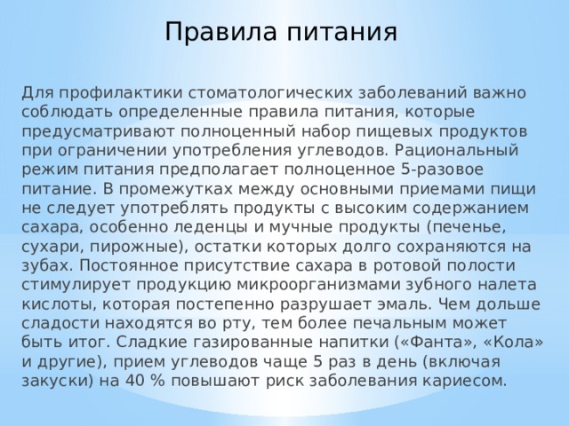 Правила питания Для профилактики стоматологических заболеваний важно соблюдать определенные правила питания, которые предусматривают полноценный набор пищевых продуктов при ограничении употребления углеводов. Рациональный режим питания предполагает полноценное 5-разовое питание. В промежутках между основными приемами пищи не следует употреблять продукты с высоким содержанием сахара, особенно леденцы и мучные продукты (печенье, сухари, пирожные), остатки которых долго сохраняются на зубах. Постоянное присутствие сахара в ротовой полости стимулирует продукцию микроорганизмами зубного налета кислоты, которая постепенно разрушает эмаль. Чем дольше сладости находятся во рту, тем более печальным может быть итог. Сладкие газированные напитки («Фанта», «Кола» и другие), прием углеводов чаще 5 раз в день (включая закуски) на 40 % повышают риск заболевания кариесом. 
