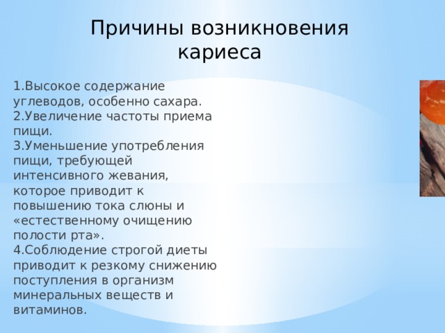Причины возникновения кариеса 1.Высокое содержание углеводов, особенно сахара.  2.Увеличение частоты приема пищи.  3.Уменьшение употребления пищи, требующей интенсивного жевания, которое приводит к повышению тока слюны и «естественному очищению полости рта».  4.Соблюдение строгой диеты приводит к резкому снижению поступления в организм минеральных веществ и витаминов. 