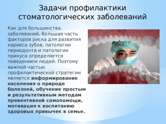 Задачи профилактики стоматологических заболеваний Как для большинства заболеваний, большая часть факторов риска для развития кариеса зубов, патологии периодонта и патологии прикуса определяется поведением людей. Поэтому важной частью профилактической стратегии является информирование населения о природе болезней, обучение простым и результативным методам превентивной самопомощи, мотивация к воспитанию здоровых привычек в семье. 