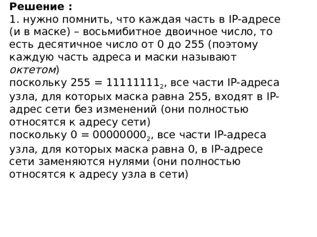 Решение :  1. нужно помнить, что каждая часть в IP-адресе (и в маске) – восьмибитное двоичное число, то есть десятичное число от 0 до 255 (поэтому каждую часть адреса и маски называют октетом )  поскольку 255 = 11111111 2 , все части IP-адреса узла, для которых маска равна 255, входят в IP-адрес сети без изменений (они полностью относятся к адресу сети)  поскольку 0 = 00000000 2 , все части IP-адреса узла, для которых маска равна 0, в IP-адресе сети заменяются нулями (они полностью относятся к адресу узла в сети)   