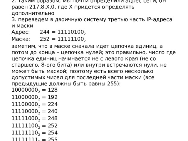 2. таким образом, мы почти определили адрес сети, он равен 217.8.X.0, где X придется определять дополнительно  3. переведем в двоичную систему третью часть IP-адреса и маски  Адрес:  244 = 11110100 2  Маска:  252 = 11111100 2  заметим, что в маске сначала идет цепочка единиц, а потом до конца – цепочка нулей; это правильно, число где цепочка единиц начинается не с левого края (не со старшего, 8-ого бита) или внутри встречаются нули, не может быть маской; поэтому есть всего несколько допустимых чисел для последней части маски (все предыдущие должны быть равны 255):  10000000 2 = 128  11000000 2 = 192  11100000 2 = 224  11110000 2 = 240  11111000 2 = 248  11111100 2 = 252  11111110 2 = 254  11111111 2 = 255   