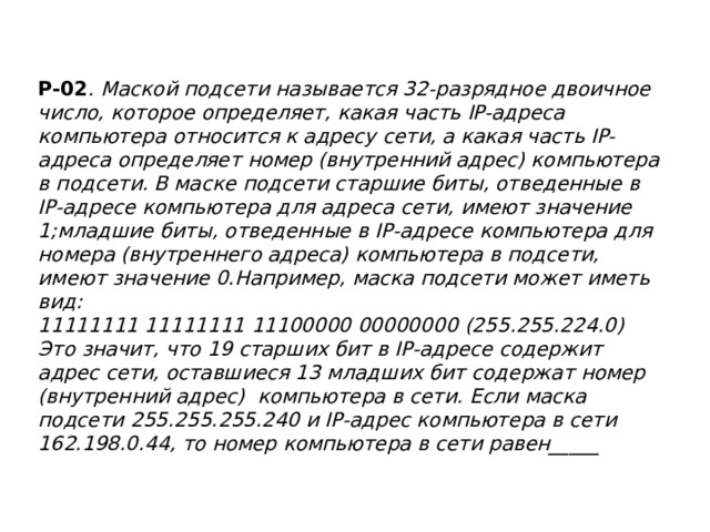 Р-02 . Маской подсети называется 32-разрядное двоичное число, которое определяет, какая часть IP-адреса компьютера относится к адресу сети, а какая часть IP-адреса определяет номер (внутренний адрес) компьютера в подсети. В маске подсети старшие биты, отведенные в IP-адресе компьютера для адреса сети, имеют значение 1;младшие биты, отведенные в IP-адресе компьютера для номера (внутреннего адреса) компьютера в подсети, имеют значение 0.Например, маска подсети может иметь вид:  11111111 11111111 11100000 00000000 (255.255.224.0)  Это значит, что 19 старших бит в IP-адресе содержит адрес сети, оставшиеся 13 младших бит содержат номер (внутренний адрес) компьютера в сети. Если маска подсети 255.255.255.240 и IP-адрес компьютера в сети 162.198.0.44, то номер компьютера в сети равен_____   