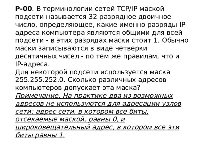 Р-00 . В терминологии сетей TCP/IP маской подсети называется 32-разрядное двоичное число, определяющее, какие именно разряды IP-адреса компьютера являются общими для всей подсети - в этих разрядах маски стоит 1. Обычно маски записываются в виде четверки десятичных чисел - по тем же правилам, что и IP-адреса.  Для некоторой подсети используется маска 255.255.252.0. Сколько различных адресов компьютеров допускает эта маска?  Примечание. На практике два из возможных адресов не используются для адресации узлов сети: адрес сети, в котором все биты, отсекаемые маской, равны 0, и широковещательный адрес, в котором все эти биты равны 1.   