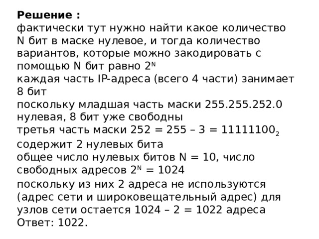 Решение :  фактически тут нужно найти какое количество N бит в маске нулевое, и тогда количество вариантов, которые можно закодировать с помощью N бит равно 2 N  каждая часть IP-адреса (всего 4 части) занимает 8 бит  поскольку младшая часть маски 255.255.252.0 нулевая, 8 бит уже свободны  третья часть маски 252 = 255 – 3 = 11111100 2 содержит 2 нулевых бита  общее число нулевых битов N = 10, число свободных адресов 2 N   = 1024  поскольку из них 2 адреса не используются (адрес сети и широковещательный адрес) для узлов сети остается 1024 – 2 = 1022 адреса  Ответ: 1022.   