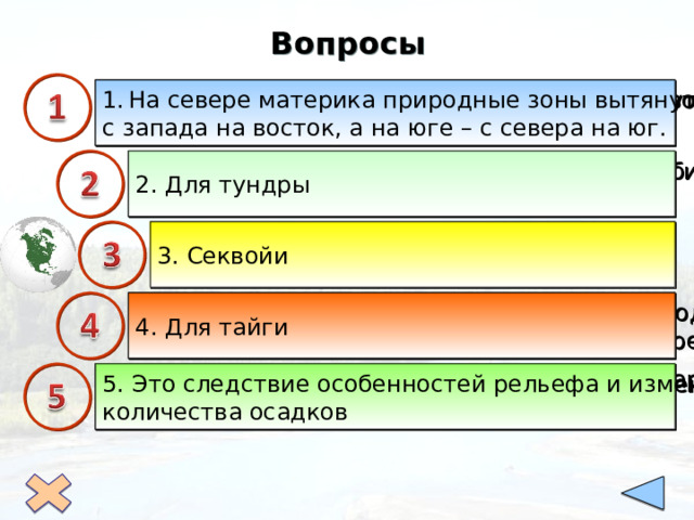 Вопросы  В чем особенность размещения природных зон На севере материка природные зоны вытянуты с запада на восток, а на юге – с севера на юг. на материке? 2. Для какой природной зоны характерно обилие болот и небольших озёр? 2. Для тундры 3. Секвойи 3. Какие реликтовые гигантские деревья сохранились в Кордильерах? 4. Для тайги 4. Для какой природной зоны характерны под- золистые почвы, преобладание хвойных деревьев? 5. Почему в южной части Северной Америки нарушается широтная зональность?  5. Это следствие особенностей рельефа и изменения количества осадков 