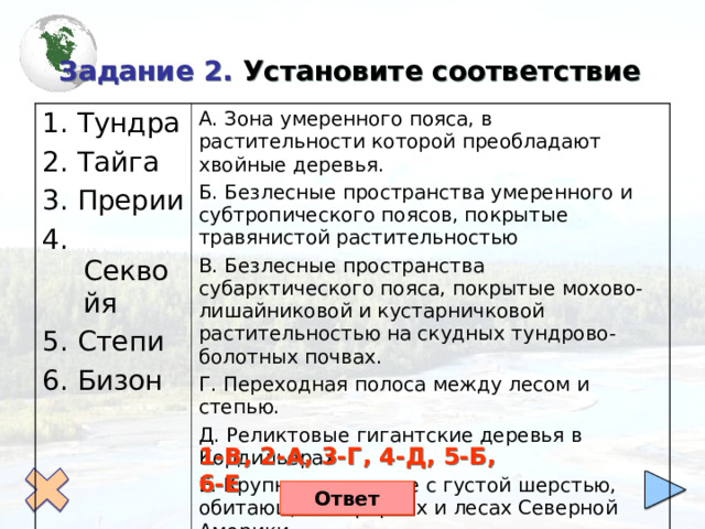  Задание 2. Установите соответствие 1. Тундра 2. Тайга 3. Прерии 4. Секвойя 5. Степи 6. Бизон А. Зона умеренного пояса, в растительности которой преобладают хвойные деревья. Б. Безлесные пространства умеренного и субтропического поясов, покрытые травянистой растительностью В. Безлесные пространства субарктического пояса, покрытые мохово-лишайниковой и кустарничковой растительностью на скудных тундрово-болотных почвах. Г. Переходная полоса между лесом и степью. Д. Реликтовые гигантские деревья в Кордильерах Е. Крупное животное с густой шерстью, обитающее в прериях и лесах Северной Америки 1-В, 2-А, 3-Г, 4-Д, 5-Б, 6-Е Ответ 