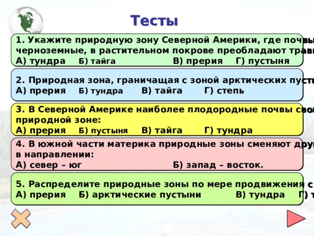  Тесты Укажите природную зону Северной Америки, где почвы каштановые и черноземные, в растительном покрове преобладают травы: А) тундра  Б) тайга   В) прерия  Г) пустыня 2. Природная зона, граничащая с зоной арктических пустынь, называется: А) прерия  Б) тундра  В) тайга  Г) степь 3. В Северной Америке наиболее плодородные почвы свойственны природной зоне: А) прерия  Б) пустыня  В) тайга  Г) тундра 4. В южной части материка природные зоны сменяют друг друга в направлении: А) север – юг    Б) запад – восток. 5. Распределите природные зоны по мере продвижения с севера на юг: А) прерия  Б) арктические пустыни   В) тундра  Г) тайга 