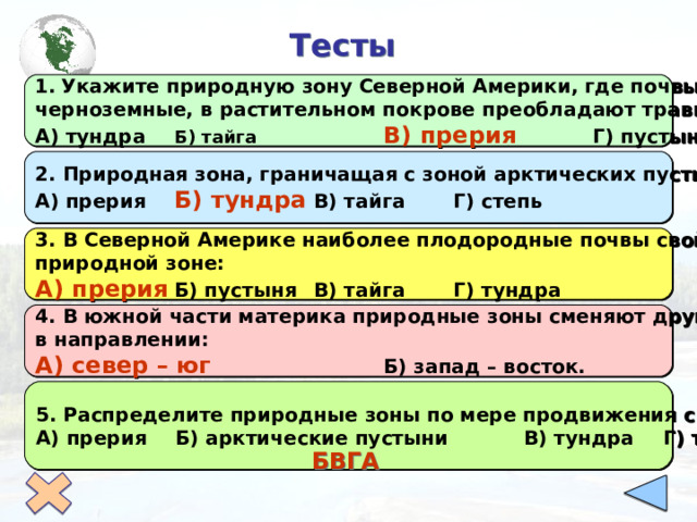  Тесты Укажите природную зону Северной Америки, где почвы каштановые и черноземные, в растительном покрове преобладают травы: А) тундра  Б) тайга   В) прерия  Г) пустыня 2. Природная зона, граничащая с зоной арктических пустынь, называется: А) прерия  Б) тундра  В) тайга  Г) степь 3. В Северной Америке наиболее плодородные почвы свойственны природной зоне: А) прерия  Б) пустыня  В) тайга  Г) тундра 4. В южной части материка природные зоны сменяют друг друга в направлении: А) север – юг    Б) запад – восток. 5. Распределите природные зоны по мере продвижения с с севера на юг: А) прерия  Б) арктические пустыни   В) тундра  Г) тайга БВГА 