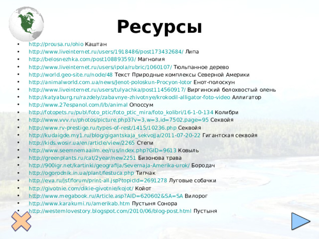 Ресурсы http :// prousa.ru / ohio Каштан http :// www.liveinternet.ru / users /1918486/post173432684/ Липа http :// belosnezhka.com /post108893593/ Магнолия http :// www.liveinternet.ru / users / ipola / rubric /1060107/ Тюльпанное дерево http :// world.geo-site.ru / node /48 Текст Природные комплексы Северной Америки http :// animalworld.com.ua / news / Jenot-poloskun-Procyon-lotor Енот-полоскун http :// www.liveinternet.ru / users / tulyachka /post114560917/ Виргинский белохвостый олень http :// katyaburg.ru / razdely / zabavnye-zhivotnye / krokodil-alligator-foto-video Аллигатор http ://www.27espanol.com/l/b/ animal Опоссум http :// fotopets.ru / publ / foto_ptic / foto_ptic_mira / foto_kolibri /16-1-0-134 Колибри http :// www.vvv.ru / photos /picture.php3?v=3,w=3,id=7502,page=95 Секвойя http :// www.rv-prestige.ru / types-of-rest /1415/10236.php Секвойя http ://kudaigde.my1.ru/ blog / gigantskaja_sekvojja /2011-07-20-22 Гигантская секвойя http://kids.wosir.ua/en/article/view/2265 Степи http:// www.seemnemaailm.ee/rus/index.php?GID =9613 Ковыль http://greenplants.ru/cat/2year/new2251 Бизонова трава http://900igr.net/kartinki/geografija/Severnaja-Amerika-urok/ Бородач http:// ogorodnik.in.ua/plant/festuca.php Типчак http://eva.ru/jsf/forum/print-all.jsp?topicId =2691278 Луговые собачки http://givotnie.com/dikie-givotnie/kojot / Койот http:// www.megabook.ru/Article.asp?AID =620602&SA=SA Вилорог http:// www.karakumi.ru/amerikab.htm Пустыня Сонора http://westernlovestory.blogspot.com/2010/06/blog-post.html Пустыня         