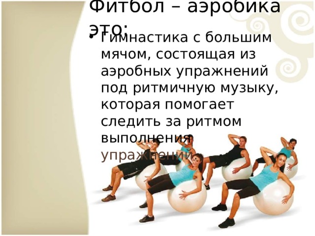 Фитбол – аэробика это: Гимнастика с большим мячом, состоящая из аэробных упражнений под ритмичную музыку, которая помогает следить за ритмом выполнения упражнений. 
