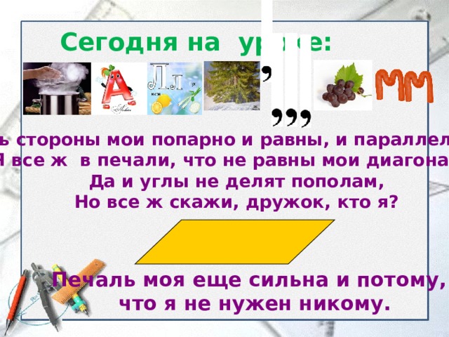 Сегодня на уроке: Хоть стороны мои попарно и равны, и параллельны  Я все ж в печали, что не равны мои диагонали.  Да и углы не делят пополам,  Но все ж скажи, дружок, кто я?   Печаль моя еще сильна и потому,  что я не нужен никому. 