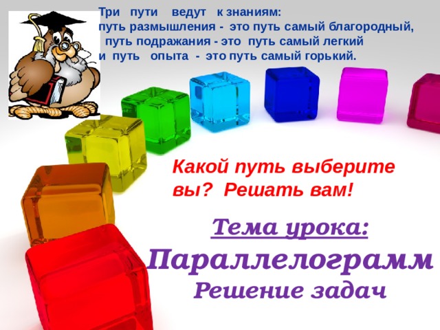 Три пути ведут к знаниям: путь размышления - это путь самый благородный,  путь подражания - это путь самый легкий и путь опыта - это путь самый горький.  Какой путь выберите вы? Решать вам! Тема урока:  Параллелограмм  Решение задач 