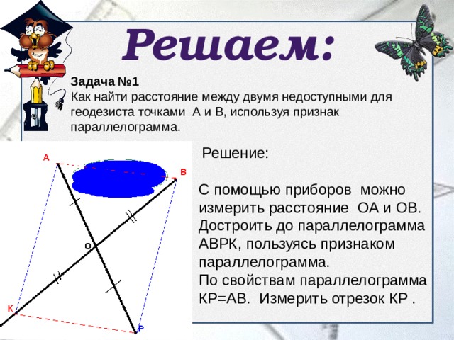 Решаем: Задача №1 Как найти расстояние между двумя недоступными для геодезиста точками А и В, используя признак параллелограмма.   Решение: С помощью приборов можно измерить расстояние ОА и ОВ. Достроить до параллелограмма АВРК, пользуясь признаком параллелограмма. По свойствам параллелограмма КР=АВ. Измерить отрезок КР . 