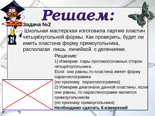 Решаем: Задача №2  Школьная мастерская изготовила партию пластин четырёхугольной формы. Как проверить, будет ли иметь пластина форму прямоугольника, располагая лишь линейкой с делениями. Решение: 1) Измерим пары противоположных сторон четырёхугольника. Если они равны,то пластина имеет форму параллелограмма (по признаку параллелограмма) 2) Измерим диагонали данной пластины, если они равны, то параллелограмм является прямоугольником (по признаку прямоугольника)   Необходимо сделать 6 измерений 