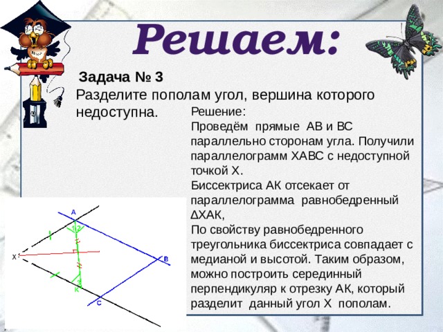 Решаем:  Задача № 3 Разделите пополам угол, вершина которого недоступна. Решение: Проведём прямые АВ и ВС параллельно сторонам угла. Получили параллелограмм ХАВС с недоступной точкой Х. Биссектриса АК отсекает от параллелограмма равнобедренный ∆ХАК, По свойству равнобедренного треугольника биссектриса совпадает с медианой и высотой. Таким образом, можно построить серединный перпендикуляр к отрезку АК, который разделит данный угол Х пополам. 