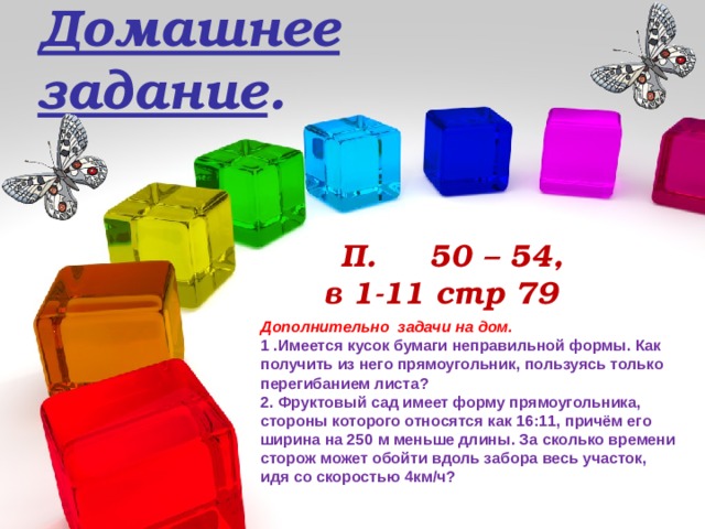 Домашнее задание .  П. 50 – 54,  в 1-11 стр 79 Дополнительно задачи на дом. 1 .Имеется кусок бумаги неправильной формы. Как получить из него прямоугольник, пользуясь только перегибанием листа? 2. Фруктовый сад имеет форму прямоугольника, стороны которого относятся как 16:11, причём его ширина на 250 м меньше длины. За сколько времени сторож может обойти вдоль забора весь участок, идя со скоростью 4км/ч?  