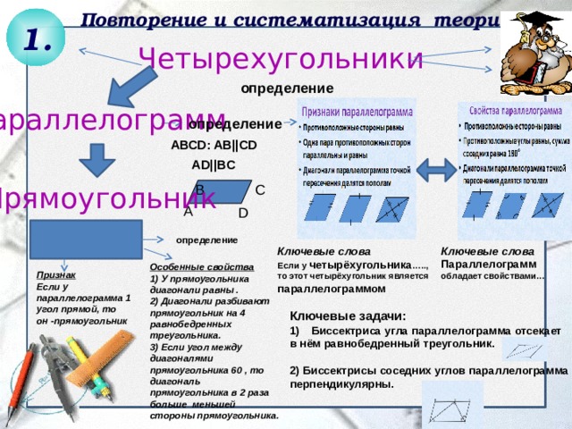 Повторение и систематизация теории 1. Четырехугольники  АВСD: AB||CD  AD||BC определение Параллелограмм определение Прямоугольник B C А D определение Ключевые слова Параллелограмм обладает свойствами… Ключевые слова Если у четырёхугольника ….., то этот четырёхугольник является параллелограммом Особенные свойства 1) У прямоугольника диагонали равны . 2) Диагонали разбивают прямоугольник на 4 равнобедренных треугольника. 3) Если угол между диагоналями прямоугольника 60 , то диагональ прямоугольника в 2 раза больше меньшей стороны прямоугольника. Признак Если у параллелограмма 1 угол прямой, то он -прямоугольник Ключевые задачи: Биссектриса угла параллелограмма отсекает в нём равнобедренный треугольник.  2) Биссектрисы соседних углов параллелограмма перпендикулярны. 