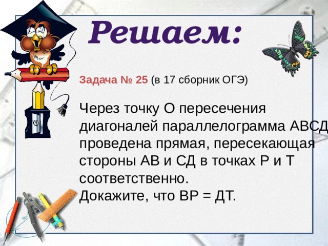 Решаем: Задача № 25 (в 17 сборник ОГЭ) Через точку О пересечения диагоналей параллелограмма АВСД проведена прямая, пересекающая стороны АВ и СД в точках Р и Т соответственно. Докажите, что ВР = ДТ. 