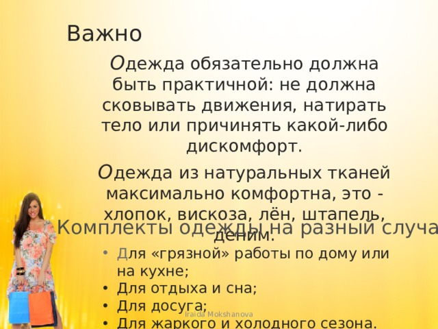 Важно О дежда обязательно должна быть практичной: не должна сковывать движения, натирать тело или причинять какой-либо дискомфорт. О дежда из натуральных тканей максимально комфортна, это - хлопок, вискоза, лён, штапель, деним. Комплекты одежды на разный случай Д ля «грязной» работы по дому или на кухне; Для отдыха и сна; Для досуга; Для жаркого и холодного сезона. Iraida Mokshanova 